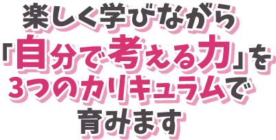 楽しく学びながら「自分で考える力」を3つのカリキュラムで育みます