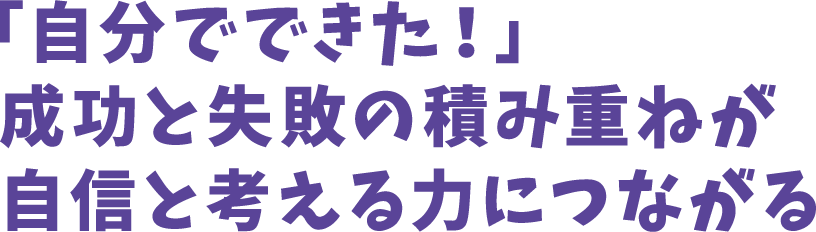 「自分でできた!」成功と失敗の積み重ねが自信と考える力につながる
